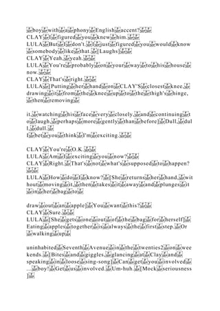 boy with a phony English accent?
CLAY I figured you knew him.
LULA But I don't. I just figured you would know
somebody like that. [Laughs]
CLAY Yeah, yeah.
LULA You're probably on your way to his house
now.
CLAY That's right.
LULA [Putting her hand on CLAY'S closest knee,
drawing it from the knee up to the thigh's hinge,
then removing
it, watching his face very closely, and continuing t
o laugh, perhaps more gently than before] Dull, dul
l, dull.
I bet you think I'm exciting.
CLAY You're O.K.
LULA Am I exciting you now?
CLAY Right. That's not what's supposed to happen?
LULA How do I know? [She returns her hand, wit
hout moving it, then takes it away and plunges it
in her bag to
draw out an apple] You want this?
CLAY Sure.
LULA [She gets one out of the bag for herself]
Eating apples together is always the first step. Or
walking up
uninhabited Seventh Avenue in the twenties2 on wee
kends. [Bites and giggles, glancing at Clay and
speaking in loose sing­song] Can get you involved
... boy! Get us involved. Um‐huh. [Mock seriousness
]
 