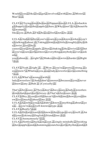 Would you like to get involved with me, Mister
Man?
CLAY [Trying to be as flippant as LULA, whackin
g happily at the apple] Sure. Why not? A beautifu
l woman
like you. Huh, I'd be a fool not to.
LULA And I bet you're sure you know what you'r
e talking about. [Taking him a little roughly by th
e wrist, so he
cannot eat the apple, then shaking the wrist] I bet
you're sure of almost everything anybody ever ask
ed
you about ... right? [Shakes his wrist harder] Right
?
CLAY Yeah, right. ... Wow, you're pretty strong, y
ou know? Whatta you, a lady wrestler or something
?
LULA What's wrong with
lady wrestlers? And don't answer because you never
knew any. Huh. [Cynically]
That's for sure. They don't have any lady wrestlers
in that part of Jersey. That's for sure.
CLAY Hey, you still haven't told me how you kn
ow so much about me.
LULA I told you I didn't know anything about yo
u ... you're a well‐known type.
CLAY Really?
LULA Or at least I know the type very well. An
d your skinny English friend too.
CLAY Anonymously?
LULA [Settles back in seat, single­mindedly finishing
her apple and humming snatches of rhythm and b
 