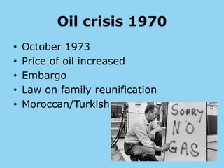 Oil crisis 1970
• October 1973
• Price of oil increased
• Embargo
• Law on family reunification
• Moroccan/Turkish
 