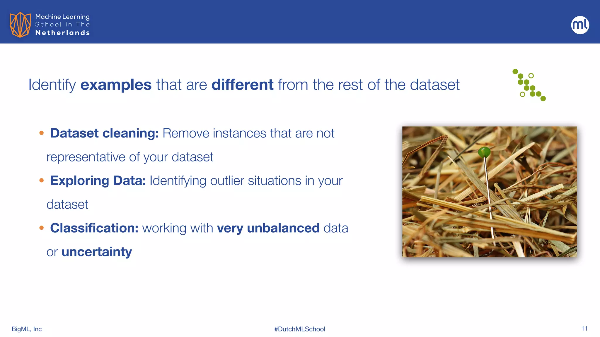 BigML, Inc #DutchMLSchool 11
Identify examples that are different from the rest of the dataset
• Dataset cleaning: Remove instances that are not
representative of your dataset
• Exploring Data: Identifying outlier situations in your
dataset


• Classification: working with very unbalanced data
or uncertainty
 