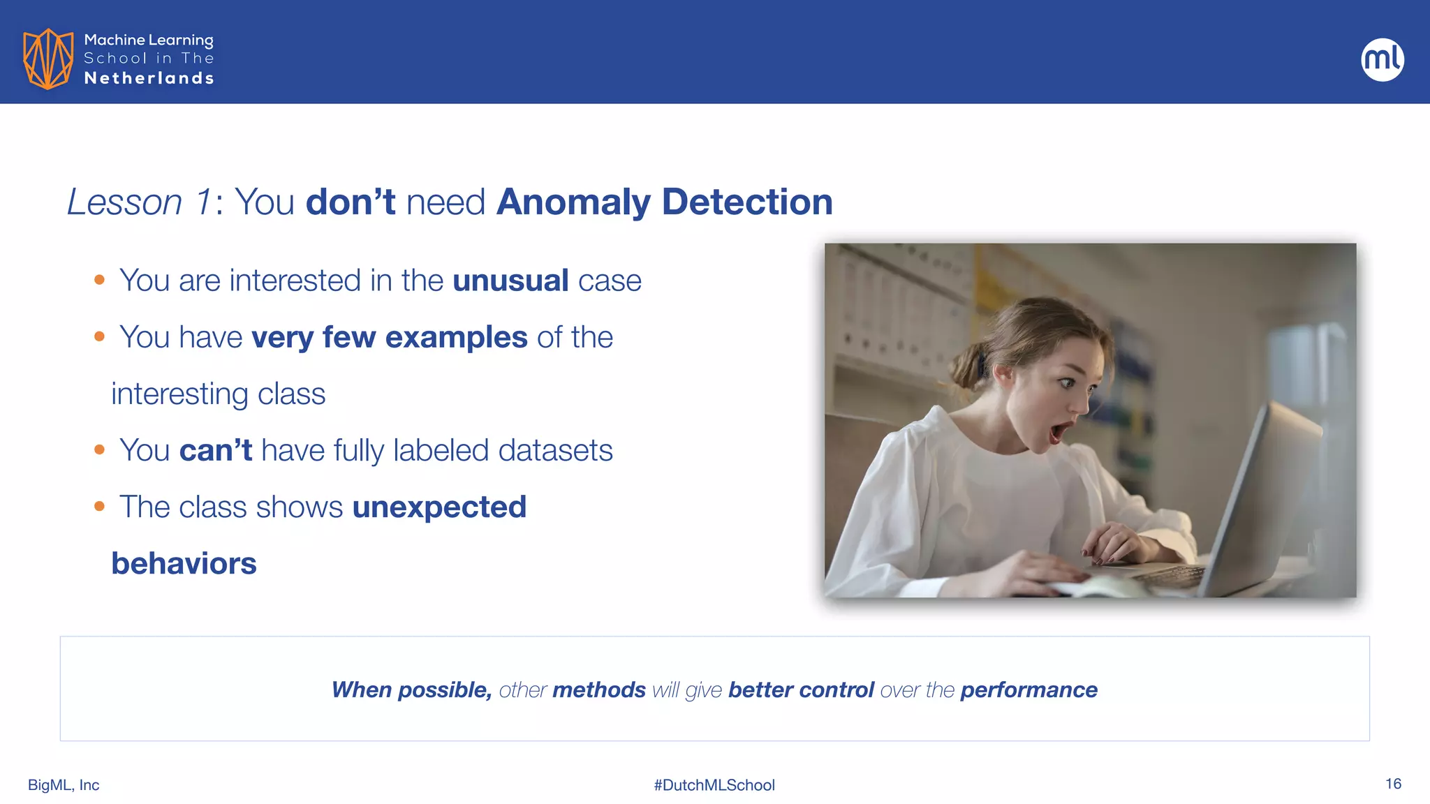 BigML, Inc #DutchMLSchool 16
Lesson 1: You don’t need Anomaly Detection
• You are interested in the unusual case


• You have very few examples of the
interesting class


• You can’t have fully labeled datasets


• The class shows unexpected
behaviors
When possible, other methods will give better control over the performance
 