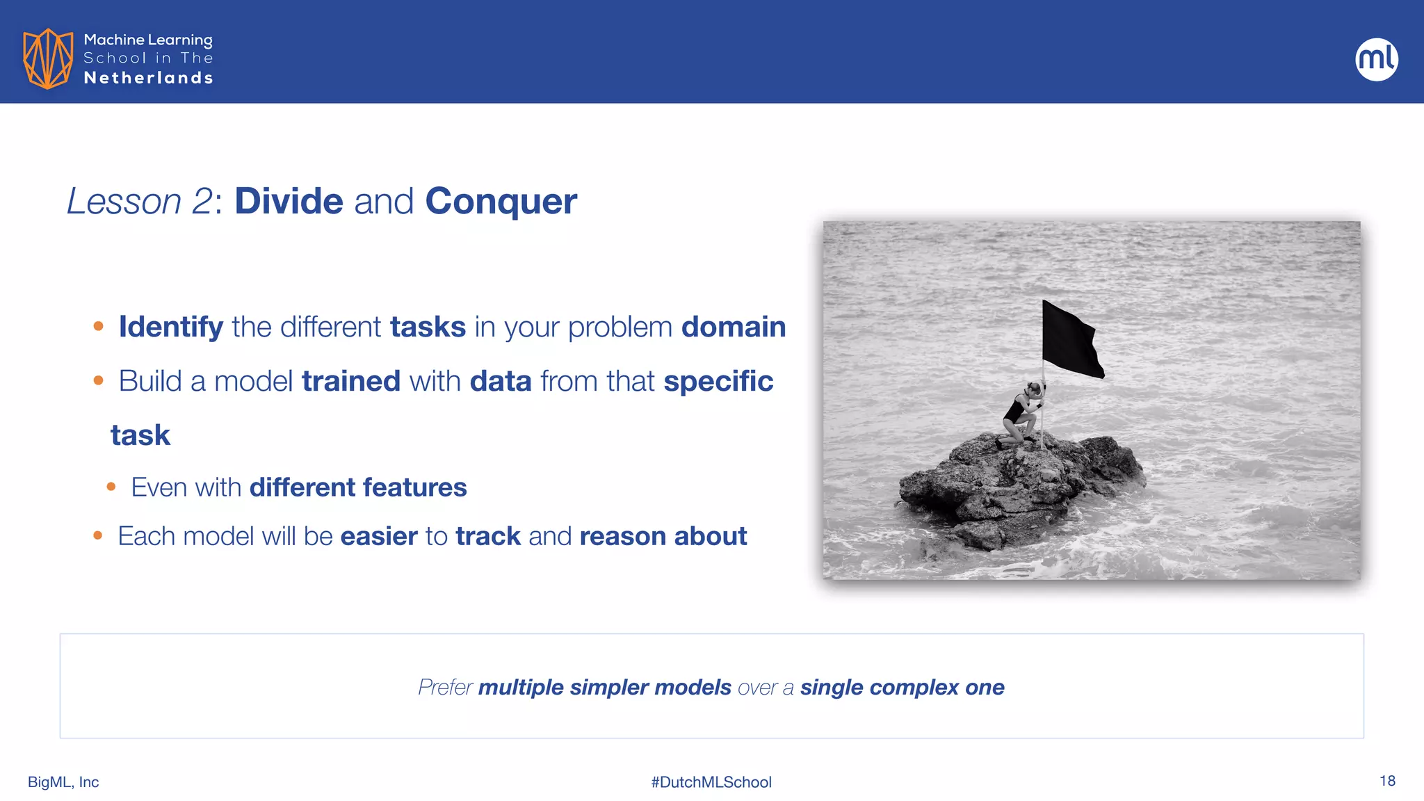 BigML, Inc #DutchMLSchool 18
Lesson 2: Divide and Conquer
• Identify the different tasks in your problem domain


• Build a model trained with data from that specific
task


• Even with different features
• Each model will be easier to track and reason about
Prefer multiple simpler models over a single complex one
 