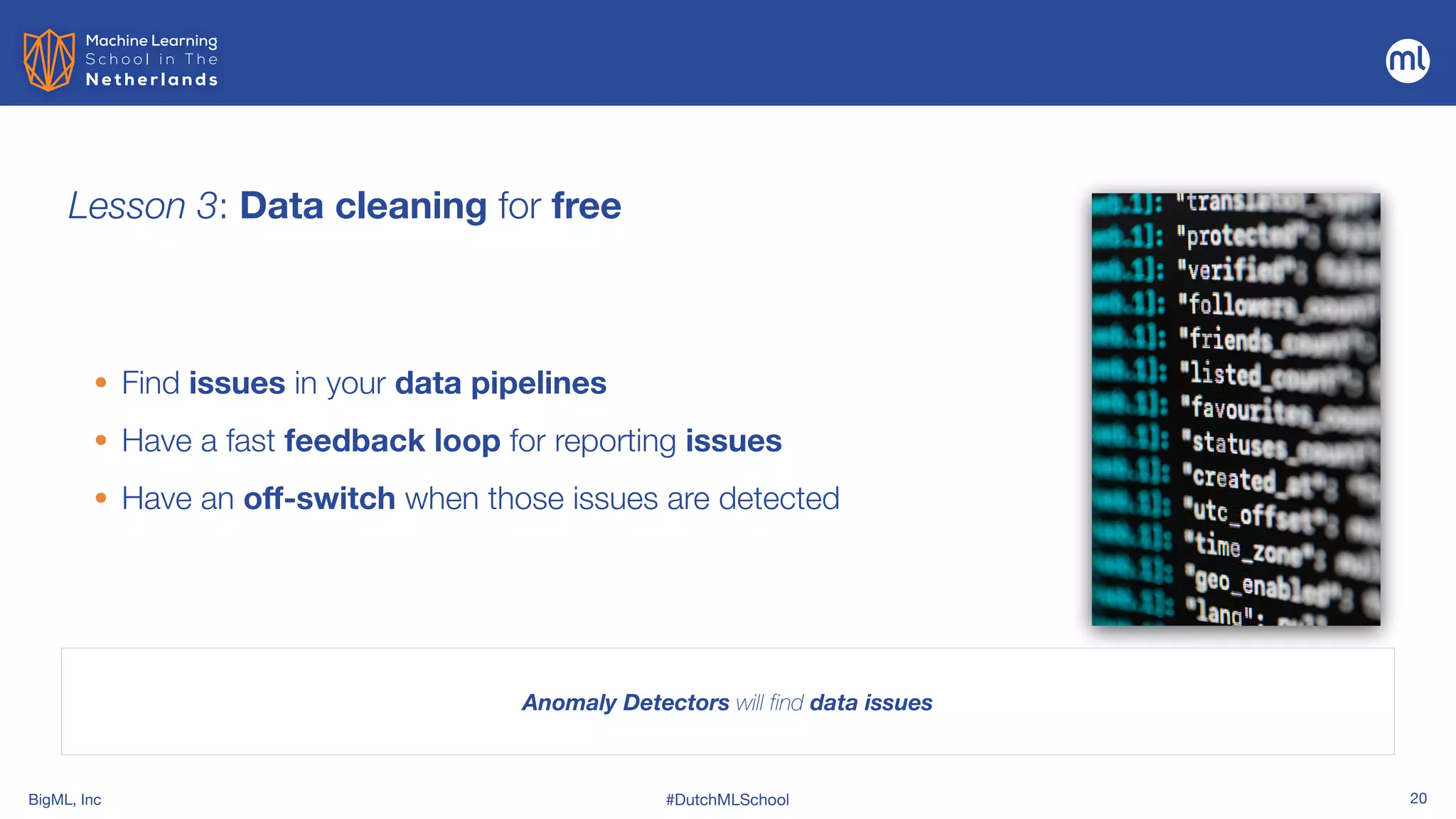 BigML, Inc #DutchMLSchool 20
Lesson 3: Data cleaning for free
• Find issues in your data pipelines


• Have a fast feedback loop for reporting issues


• Have an off-switch when those issues are detected
Anomaly Detectors will find data issues
 