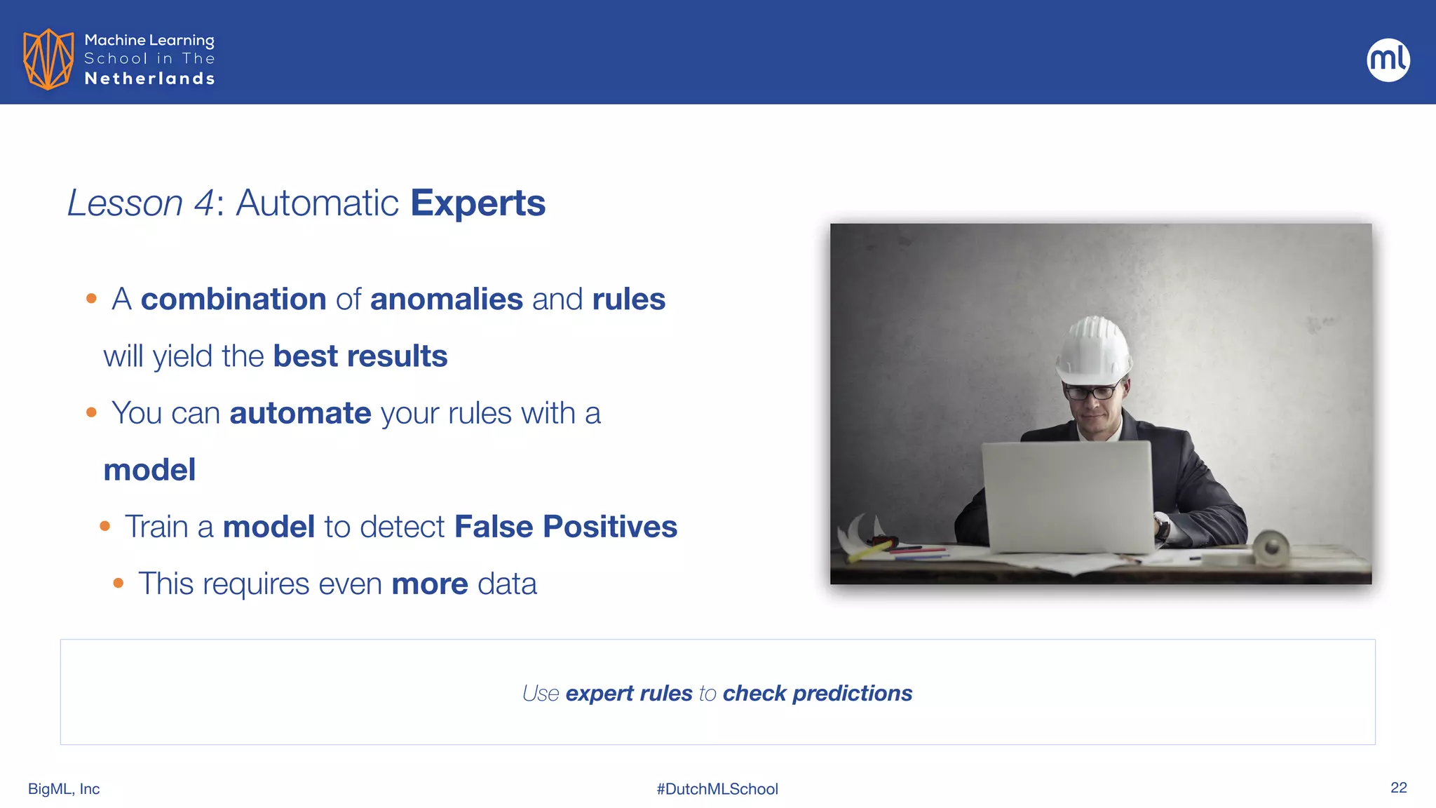 BigML, Inc #DutchMLSchool 22
Lesson 4: Automatic Experts
Use expert rules to check predictions
• A combination of anomalies and rules
will yield the best results


• You can automate your rules with a
model


• Train a model to detect False Positives


• This requires even more data
 