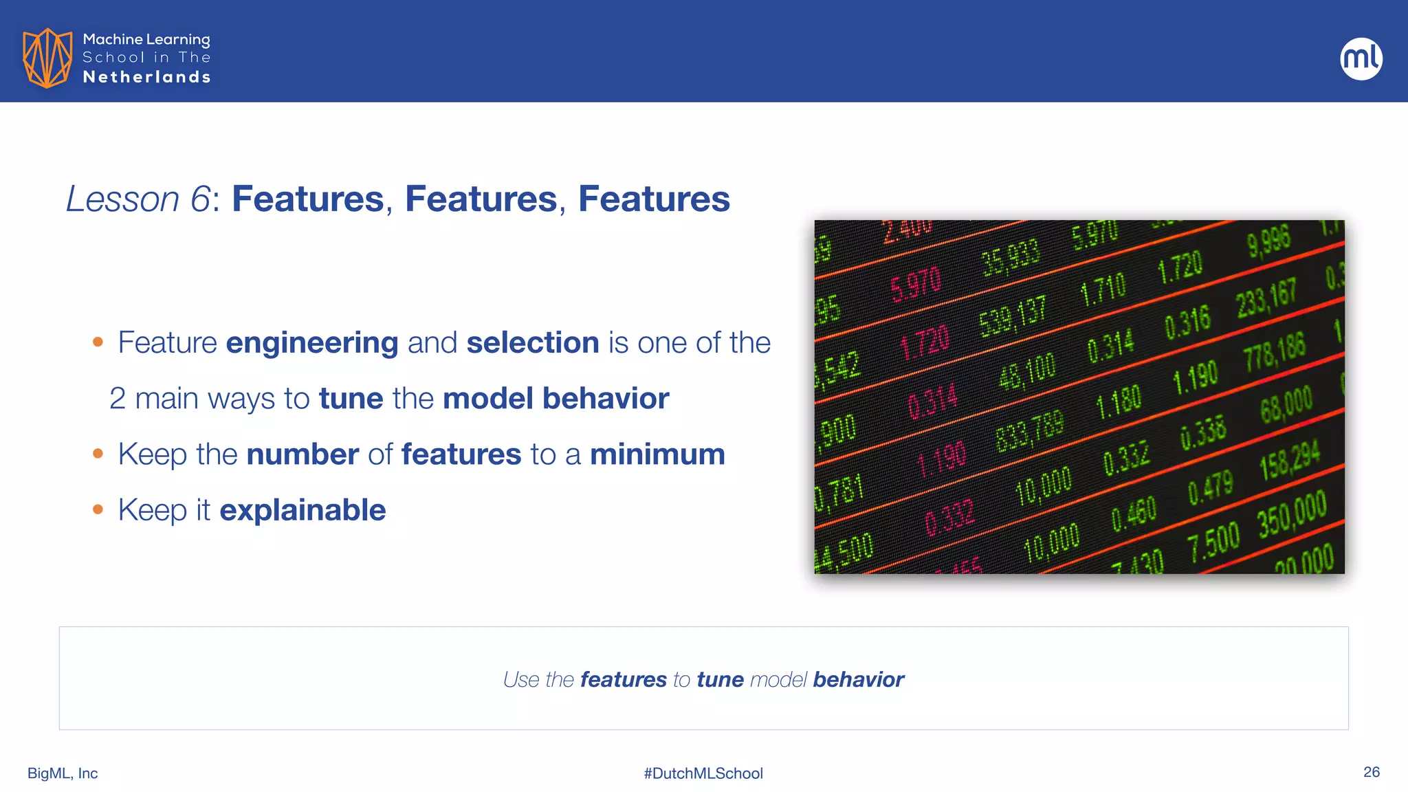 BigML, Inc #DutchMLSchool 26
Lesson 6: Features, Features, Features
Use the features to tune model behavior
• Feature engineering and selection is one of the
2 main ways to tune the model behavior


• Keep the number of features to a minimum


• Keep it explainable
 