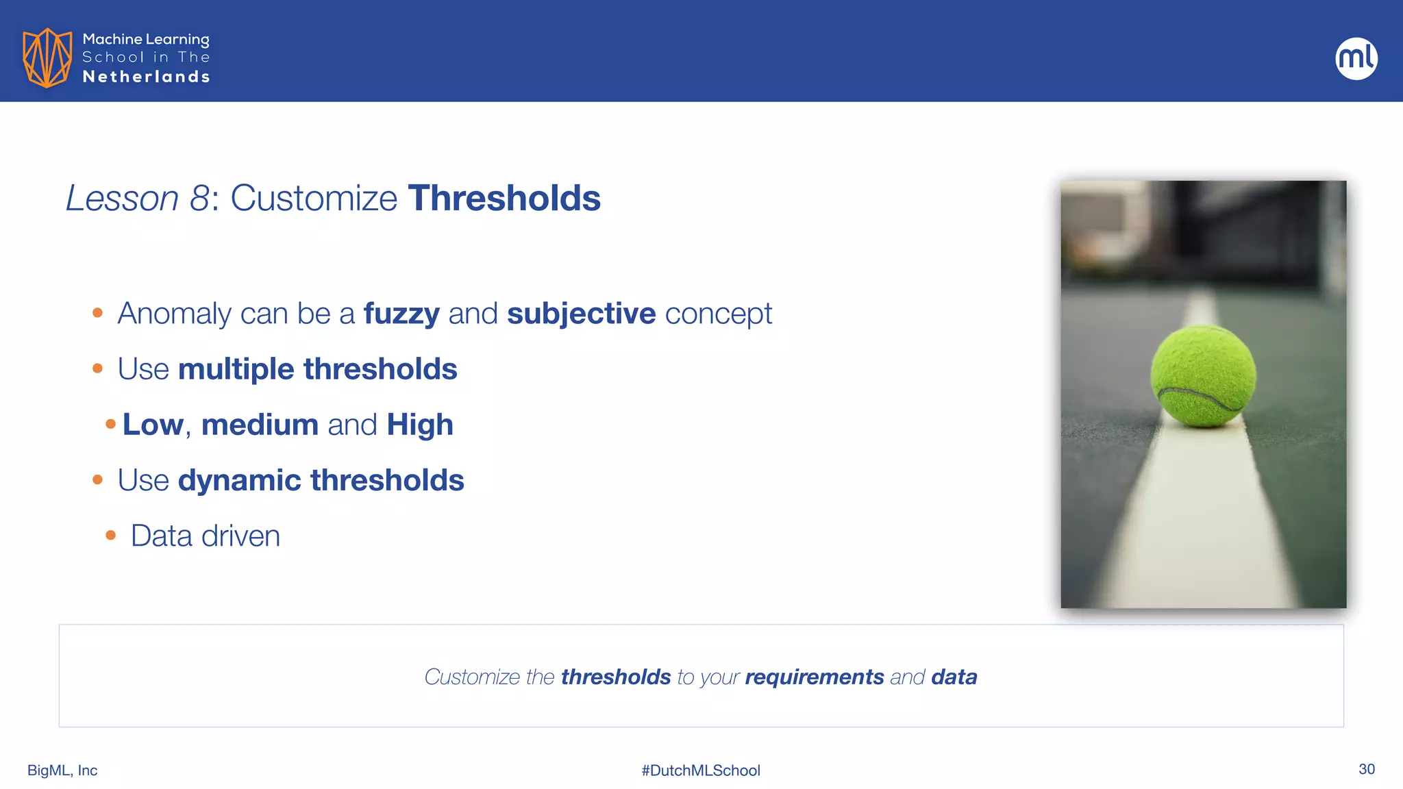 BigML, Inc #DutchMLSchool 30
Lesson 8: Customize Thresholds
Customize the thresholds to your requirements and data
• Anomaly can be a fuzzy and subjective concept


• Use multiple thresholds
• Low, medium and High
• Use dynamic thresholds
• Data driven
 