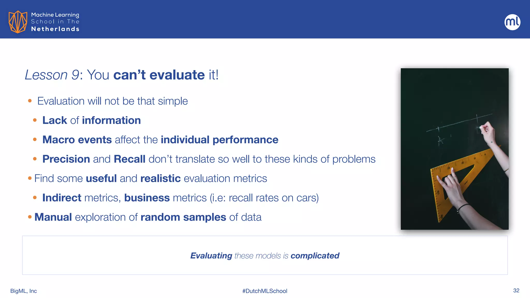 BigML, Inc #DutchMLSchool 32
Lesson 9: You can’t evaluate it!
Evaluating these models is complicated
• Evaluation will not be that simple


• Lack of information


• Macro events affect the individual performance


• Precision and Recall don’t translate so well to these kinds of problems


• Find some useful and realistic evaluation metrics


• Indirect metrics, business metrics (i.e: recall rates on cars)


• Manual exploration of random samples of data
 