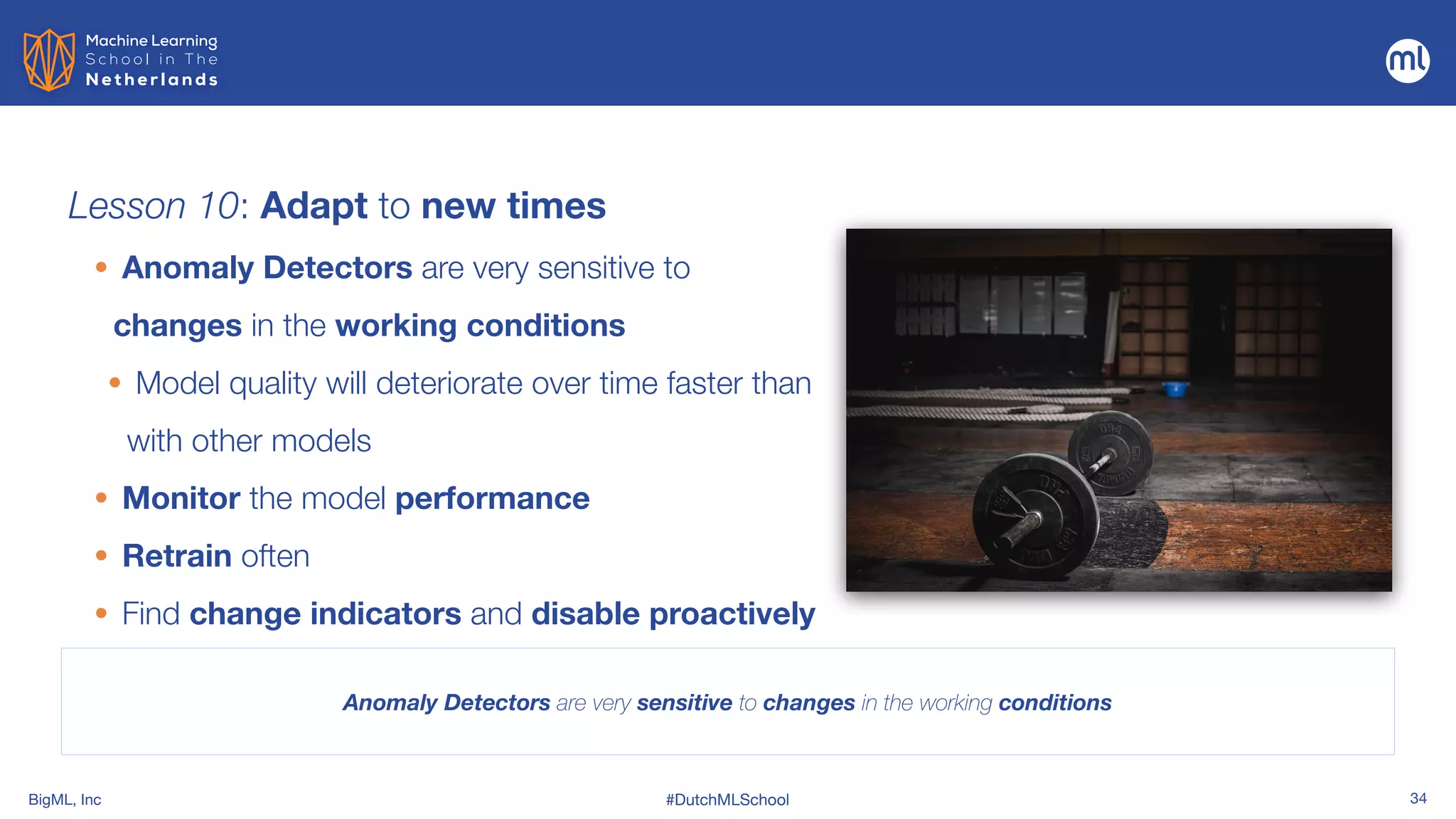 BigML, Inc #DutchMLSchool 34
Lesson 10: Adapt to new times
Anomaly Detectors are very sensitive to changes in the working conditions
• Anomaly Detectors are very sensitive to
changes in the working conditions


• Model quality will deteriorate over time faster than
with other models


• Monitor the model performance


• Retrain often


• Find change indicators and disable proactively
 