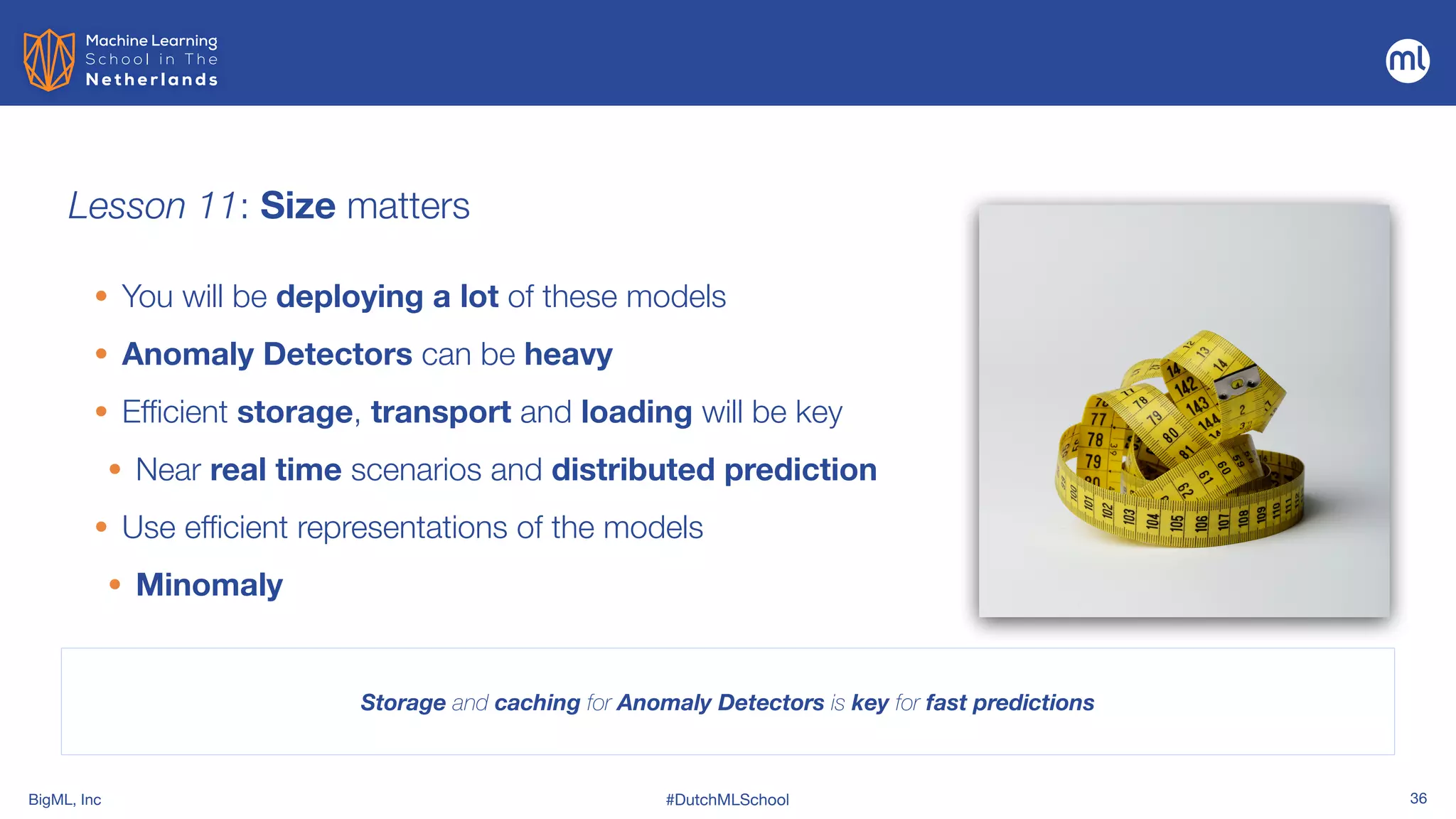 BigML, Inc #DutchMLSchool 36
Lesson 11: Size matters
Storage and caching for Anomaly Detectors is key for fast predictions
• You will be deploying a lot of these models


• Anomaly Detectors can be heavy


• Efficient storage, transport and loading will be key
• Near real time scenarios and distributed prediction


• Use efficient representations of the models


• Minomaly
 