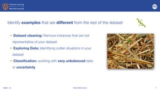 BigML, Inc #DutchMLSchool 11
Identify examples that are different from the rest of the dataset
• Dataset cleaning: Remove instances that are not
representative of your dataset
• Exploring Data: Identifying outlier situations in your
dataset


• Classification: working with very unbalanced data
or uncertainty
 