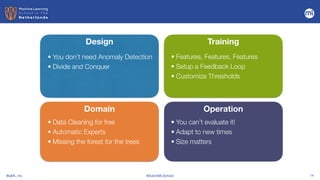 BigML, Inc #DutchMLSchool 14
Design
Domain
Training
Operation
• You don’t need Anomaly Detection


• Divide and Conquer
• Data Cleaning for free


• Automatic Experts


• Missing the forest for the trees
• Features, Features, Features


• Setup a Feedback Loop


• Customize Thresholds
• You can’t evaluate it!


• Adapt to new times


• Size matters
 