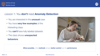 BigML, Inc #DutchMLSchool 16
Lesson 1: You don’t need Anomaly Detection
• You are interested in the unusual case


• You have very few examples of the
interesting class


• You can’t have fully labeled datasets


• The class shows unexpected
behaviors
When possible, other methods will give better control over the performance
 