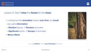 BigML, Inc #DutchMLSchool 24
Lesson 5: Don’t miss the forest for the trees
Anomaly patterns contain very interesting information!
• Looking how the anomalies happen over time can reveal
very useful information


• Random failures → Random anomalies


• Significant events → Groups of anomalies


• Macro Alerts
 
