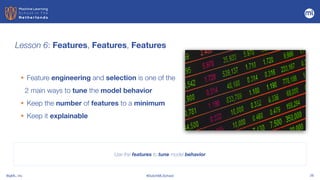 BigML, Inc #DutchMLSchool 26
Lesson 6: Features, Features, Features
Use the features to tune model behavior
• Feature engineering and selection is one of the
2 main ways to tune the model behavior


• Keep the number of features to a minimum


• Keep it explainable
 