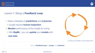 BigML, Inc #DutchMLSchool 28
Lesson 7: Setup a Feedback Loop
Setup a Feedback Loop for tuning model behavior
• Keep a database of predictions and outcomes


• Usually requires human inspection


• Monitor performance of the models for tuning


• With BigML*, you can update your models with
new data
* currently only available in private deployments
 