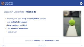 BigML, Inc #DutchMLSchool 30
Lesson 8: Customize Thresholds
Customize the thresholds to your requirements and data
• Anomaly can be a fuzzy and subjective concept


• Use multiple thresholds
• Low, medium and High
• Use dynamic thresholds
• Data driven
 