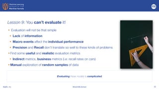 BigML, Inc #DutchMLSchool 32
Lesson 9: You can’t evaluate it!
Evaluating these models is complicated
• Evaluation will not be that simple


• Lack of information


• Macro events affect the individual performance


• Precision and Recall don’t translate so well to these kinds of problems


• Find some useful and realistic evaluation metrics


• Indirect metrics, business metrics (i.e: recall rates on cars)


• Manual exploration of random samples of data
 