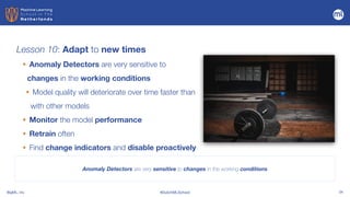 BigML, Inc #DutchMLSchool 34
Lesson 10: Adapt to new times
Anomaly Detectors are very sensitive to changes in the working conditions
• Anomaly Detectors are very sensitive to
changes in the working conditions


• Model quality will deteriorate over time faster than
with other models


• Monitor the model performance


• Retrain often


• Find change indicators and disable proactively
 