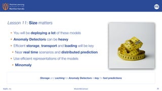 BigML, Inc #DutchMLSchool 36
Lesson 11: Size matters
Storage and caching for Anomaly Detectors is key for fast predictions
• You will be deploying a lot of these models


• Anomaly Detectors can be heavy


• Efficient storage, transport and loading will be key
• Near real time scenarios and distributed prediction


• Use efficient representations of the models


• Minomaly
 