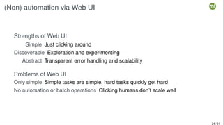 (Non) automation via Web UI
Strengths of Web UI
Simple Just clicking around
Discoverable Exploration and experimenting
Abstract Transparent error handling and scalability
Problems of Web UI
Only simple Simple tasks are simple, hard tasks quickly get hard
No automation or batch operations Clicking humans don’t scale well
24 / 61
 