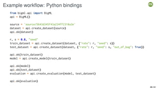 Example workflow: Python bindings
from bigml.api import BigML
api = BigML()
source = 'source/5643d345f43a234ff2310a3e'
dataset = api.create_dataset(source)
api.ok(dataset)
r, s = 0.8, "seed"
train_dataset = api.create_dataset(dataset, {"rate": r, "seed": s})
test_dataset = api.create_dataset(dataset, {"rate": r, "seed": s, "out_of_bag": True})
api.ok(train_dataset)
model = api.create_model(train_dataset)
api.ok(model)
api.ok(test_dataset)
evaluation = api.create_evaluation(model, test_dataset)
api.ok(evaluation)
28 / 61
 
