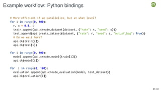 Example workflow: Python bindings
# More efficient if we parallelize, but at what level?
for i in range(0, 100):
r, s = 0.8, i
train.append(api.create_dataset(dataset, {"rate": r, "seed": s}))
test.append(api.create_dataset(dataset, {"rate": r, "seed": s, "out_of_bag": True})
# Do we wait here?
api.ok(train[i])
api.ok(test[i])
for i in range(0, 100):
model.append(api.create_model(train[i]))
api.ok(model[i])
for i in range(0, 100):
evaluation.append(api.create_evaluation(model, test_dataset))
api.ok(evaluation[i])
31 / 61
 