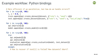 Example workflow: Python bindings
# More efficient if we parallelize, but how do we handle errors??
for i in range(0, 100):
r, s = 0.8, i
train.append(api.create_dataset(dataset, {"rate": r, "seed": s}))
test.append(api.create_dataset(dataset, {"rate": r, "seed": s, "out_of_bag": True})
for i in range(0, 100):
api.ok(train[i])
model.append(api.create_model(train[i]))
for i in range(0, 100):
try:
api.ok(model[i])
api.ok(test[i])
evaluation.append(api.create_evaluation(model, test_dataset))
api.ok(evaluation[i])
except:
# How to recover if test[i] is failed? New datasets? Abort?
33 / 61
 