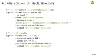 A partial solution: CLI declarative tools
# "1-click" dataset with parameterized fields
bigmler --train data/diabetes.csv 
--no-model 
--name "4-featured diabetes" 
--dataset-fields 
"plasma glucose,insulin,diabetes pedigree,diabetes" 
--output-dir output/diabetes 
--project "Certification Workshop"
# "1-click" ensemble
bigmler --train data/iris.csv 
--number-of-models 500 
--sample-rate 0.85 
--output-dir output/iris-ensemble 
--project "Certification Workshop"
35 / 61
 