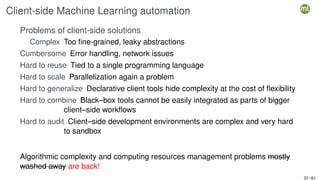 Client-side Machine Learning automation
Problems of client-side solutions
Complex Too fine-grained, leaky abstractions
Cumbersome Error handling, network issues
Hard to reuse Tied to a single programming language
Hard to scale Parallelization again a problem
Hard to generalize Declarative client tools hide complexity at the cost of flexibility
Hard to combine Black–box tools cannot be easily integrated as parts of bigger
client–side workflows
Hard to audit Client–side development environments are complex and very hard
to sandbox
Algorithmic complexity and computing resources management problems mostly
washed away are back!
37 / 61
 