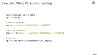 Executing WhizzML scripts: bindings
from bigml.api import BigML
api = BigML()
# choose workflow
script = 'script/567b4b5be3f2a123a690ff56'
# define parameters
inputs = {'source': 'source/5643d345f43a234ff2310a3e'}
# execute
api.ok(api.create_execution(script, inputs))
49 / 61
 
