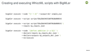 Creating and executing WhizzML scripts with BigMLer
bigmler execute --code "(+ 1 2)" --output-dir simple_exe
bigmler execute --script script/50a2bb64035d0706db000643
bigmler execute --script script/50a2bb64035d0706db000643 
--inputs my_inputs.json
bigmler execute --code '(define addition (+ a b))' 
--declare-inputs my_inputs_dec.json 
--declare-outputs my_outputs_dec.json 
--no-execute
50 / 61
 