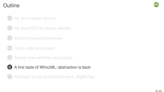 Outline
1 ML as a system service
2 ML as a RESTful cloudy service
3 Machine Learning worflows
4 Client–side automation
5 Server–side workflow automation
6 A first taste of WhizzML: abstraction is back
7 And back to the (distributed) client: BigMLOps
51 / 61
 