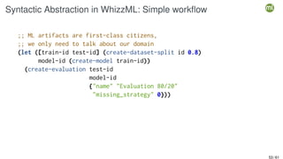 Syntactic Abstraction in WhizzML: Simple workflow
;; ML artifacts are first-class citizens,
;; we only need to talk about our domain
(let ([train-id test-id] (create-dataset-split id 0.8)
model-id (create-model train-id))
(create-evaluation test-id
model-id
{"name" "Evaluation 80/20"
"missing_strategy" 0}))
53 / 61
 