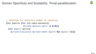 Domain Specificity and Scalability: Trivial parallelization
;; Workflow for arbitrary number of resources
(let (splits (for (id input-datasets)
(create-dataset-split id 0.8)))
(for (split splits)
(create-evaluation (create-model (split 0)) (split 1))))
55 / 61
 