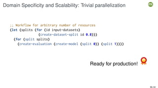 Domain Specificity and Scalability: Trivial parallelization
;; Workflow for arbitrary number of resources
(let (splits (for (id input-datasets)
(create-dataset-split id 0.8)))
(for (split splits)
(create-evaluation (create-model (split 0)) (split 1))))
Ready for production!
55 / 61
 