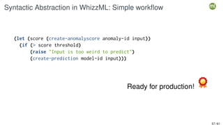 Syntactic Abstraction in WhizzML: Simple workflow
(let (score (create-anomalyscore anomaly-id input))
(if (> score threshold)
(raise "Input is too weird to predict")
(create-prediction model-id input)))
Ready for production!
57 / 61
 