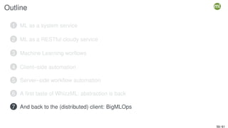 Outline
1 ML as a system service
2 ML as a RESTful cloudy service
3 Machine Learning worflows
4 Client–side automation
5 Server–side workflow automation
6 A first taste of WhizzML: abstraction is back
7 And back to the (distributed) client: BigMLOps
59 / 61
 