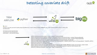 Jan W
. Veldsink MSc STRICTLY CONFIDENTIAL
Detecting covariate drift
TRIM


AIRFLOW
(define a-list(resource-ids (list-projects {"name__contains" PeergroupClass})))


(define p-list(resource-ids (list-datasets {"project_id" (last (parse-resource-id (a-list 0))) "name__icontains" PeergroupName})))


(define p1-list(resource-ids (list-datasets {"project_id" (last (parse-resource-id (a-list 1))) "name__icontains" PeergroupName})))


(define tomerge(list (p1-list 0) (p-list 0)))(define mds (merge-datasets tomerge {"project_id" (a-list 0)}))


(define ids (create-random-dataset-split mds 0.8 {"name" (str PeergroupName "_DataDrift_80%")} {"name" (str PeergroupName "_DataDrift_20%")} ))


(define train-id (nth ids 0)) ;; 80% for training


(define test-id (nth ids 1)) ;; and 20% for evaluations


(define model-id (create-and-wait-model {"dataset" train-id "objective_field" "IDVAR_WEEKNO" "project_id" (a-list 0)})) ;; create a model


(define evaluation-id (create-evaluation model-id test-id));; evaluate(define evaluation-map (fetch (wait evaluation-id)))


(define Phi_Coefficient (evaluation-map ["result" "model" "average_phi"]))
execution = api.create_execution("script/61c42897c17b416d8e00004a", {"inputs": [["PeergroupClass","PEERGRP_0001_CLASS" ],["PeergroupName","Pmml_16_ORG_07"]]})


api.ok(execution)


from bigml.execution import Execution


local_execution = Execution(execution)


print("outputs: ", local_execution.outputs)
 