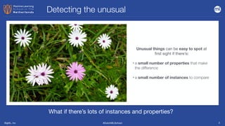 BigML, Inc #DutchMLSchool 3
Unusual things can be easy to spot at
first sight if there’s:
• a small number of properties that make
the difference
• a small number of instances to compare
Detecting the unusual
What if there’s lots of instances and properties?
 