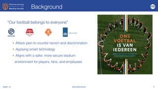 BigML, Inc #DutchMLSchool 5
“Our football belongs to everyone”
• Attack plan to counter racism and discrimination


• Applying smart technology


• Aligns with a safer, more secure stadium
environment for players, fans, and employees
Background
 