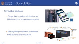 BigML, Inc #DutchMLSchool 7
2 innovative solutions
• Access right to stadium is linked to a real
identity through a fan-app (pre-registration)


• Early signalling or detection of unwanted
behaviour or events using AI/ML
Our solution
 
