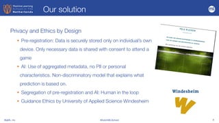 BigML, Inc #DutchMLSchool 9
Privacy and Ethics by Design
• Pre-registration: Data is securely stored only on individual’s own
device. Only necessary data is shared with consent to attend a
game


• AI: Use of aggregated metadata, no PII or personal
characteristics. Non-discriminatory model that explains what
prediction is based on.


• Segregation of pre-registration and AI: Human in the loop


• Guidance Ethics by University of Applied Science Windesheim
Our solution
 