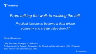 From talking the walk to walking the talk
Practical lessons to become a data-driven
company and create value from AI
Richard Benjamins
Chief AI & Data Strategist – Telefónica
Co-founder of the Spanish Observatory for Ethical and Social Impacts of AI (OdiseIA)
Board member CDP (Climate Change ONG)
@vrbenjamins
 