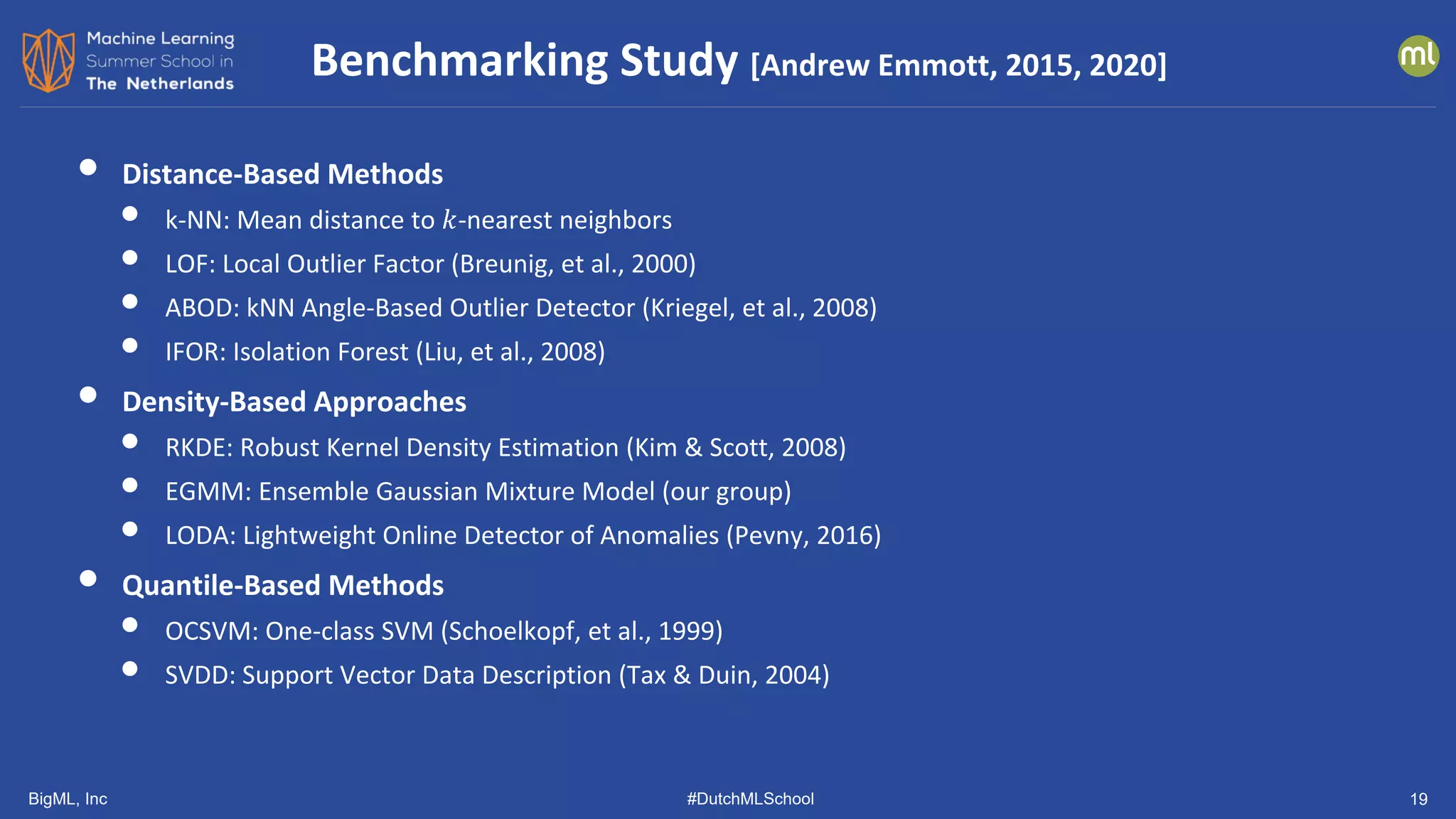 BigML, Inc #DutchMLSchool 19
• Distance-Based Methods
• k-NN: Mean distance to 𝑘𝑘-nearest neighbors
• LOF: Local Outlier Factor (Breunig, et al., 2000)
• ABOD: kNN Angle-Based Outlier Detector (Kriegel, et al., 2008)
• IFOR: Isolation Forest (Liu, et al., 2008)
• Density-Based Approaches
• RKDE: Robust Kernel Density Estimation (Kim & Scott, 2008)
• EGMM: Ensemble Gaussian Mixture Model (our group)
• LODA: Lightweight Online Detector of Anomalies (Pevny, 2016)
• Quantile-Based Methods
• OCSVM: One-class SVM (Schoelkopf, et al., 1999)
• SVDD: Support Vector Data Description (Tax & Duin, 2004)
Benchmarking Study [Andrew Emmott, 2015, 2020]
 