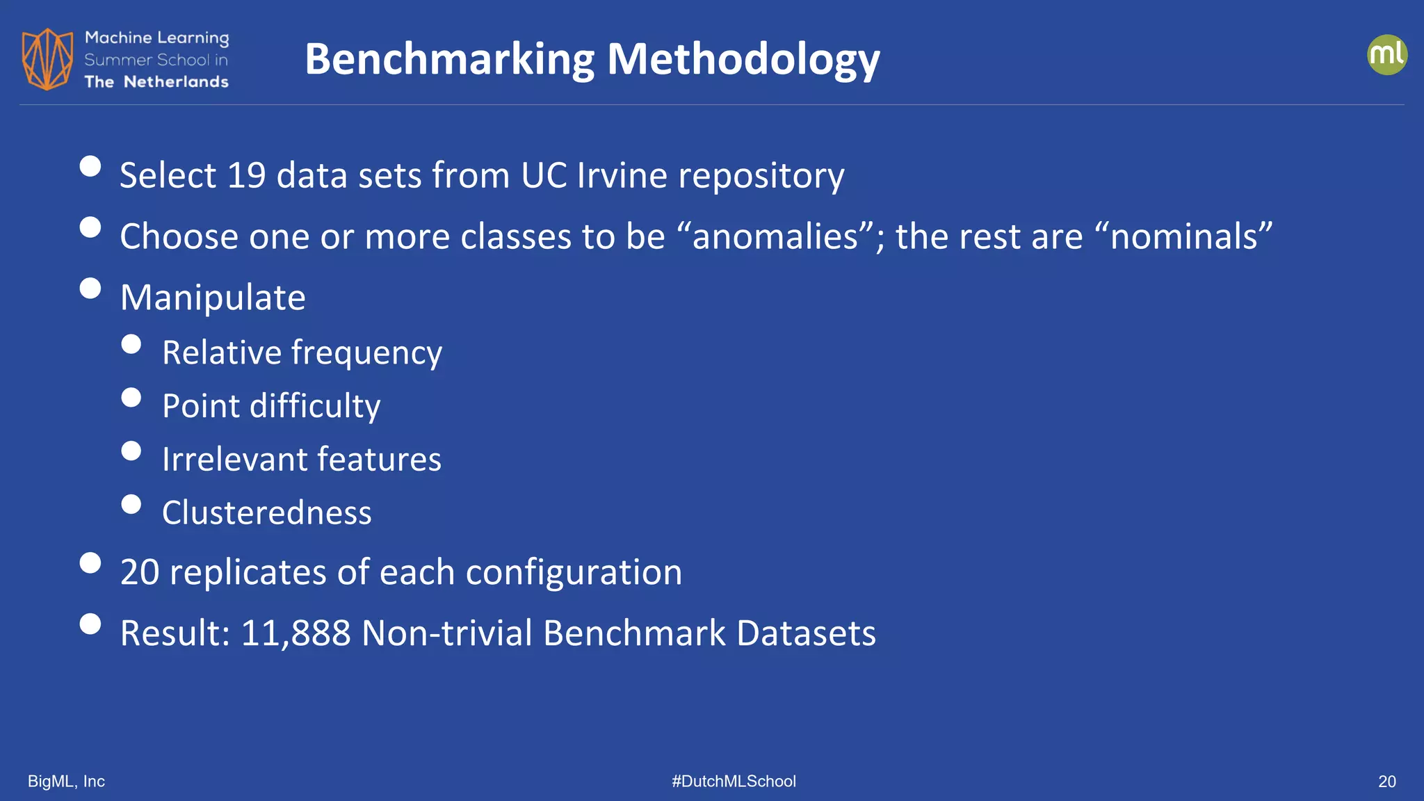 BigML, Inc #DutchMLSchool 20
• Select 19 data sets from UC Irvine repository
• Choose one or more classes to be “anomalies”; the rest are “nominals”
• Manipulate
• Relative frequency
• Point difficulty
• Irrelevant features
• Clusteredness
• 20 replicates of each configuration
• Result: 11,888 Non-trivial Benchmark Datasets
Benchmarking Methodology
 