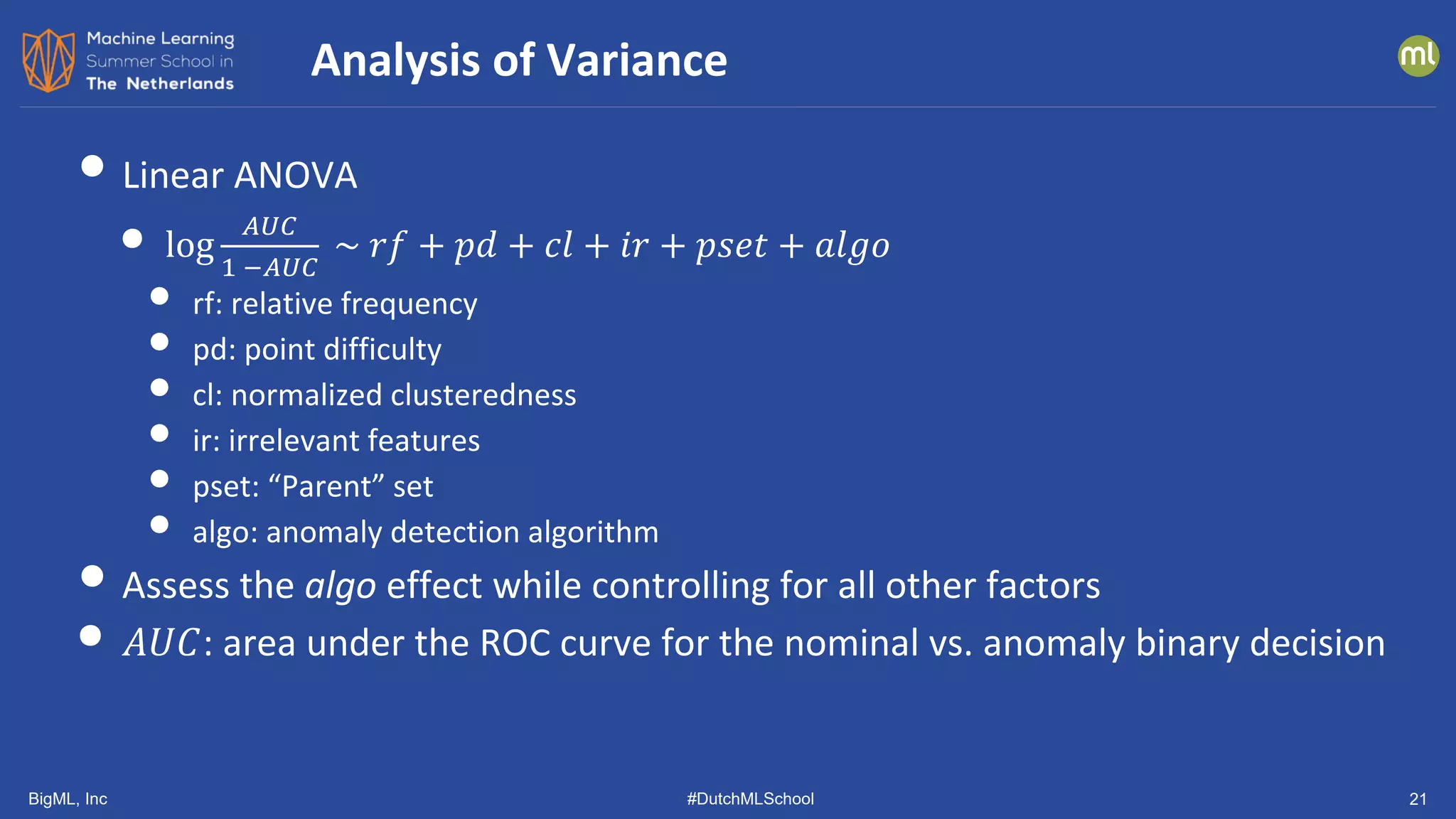 BigML, Inc #DutchMLSchool 21
• Linear ANOVA
• log
𝐴𝐴𝐴𝐴𝐴𝐴
1 −𝐴𝐴𝐴𝐴𝐴𝐴
~ 𝑟𝑟𝑟𝑟 + 𝑝𝑝𝑝𝑝 + 𝑐𝑐𝑐𝑐 + 𝑖𝑖𝑖𝑖 + 𝑝𝑝𝑠𝑠𝑠𝑠𝑠𝑠 + 𝑎𝑎𝑎𝑎𝑎𝑎𝑎𝑎
• rf: relative frequency
• pd: point difficulty
• cl: normalized clusteredness
• ir: irrelevant features
• pset: “Parent” set
• algo: anomaly detection algorithm
• Assess the algo effect while controlling for all other factors
• 𝐴𝐴𝐴𝐴𝐴𝐴: area under the ROC curve for the nominal vs. anomaly binary decision
Analysis of Variance
 
