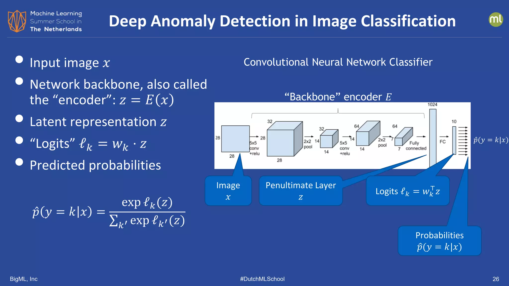 BigML, Inc #DutchMLSchool 26
• Input image 𝑥𝑥
• Network backbone, also called
the “encoder”: 𝑧𝑧 = 𝐸𝐸 𝑥𝑥
• Latent representation 𝑧𝑧
• “Logits” ℓ𝑘𝑘 = 𝑤𝑤𝑘𝑘 ⋅ 𝑧𝑧
• Predicted probabilities
̂
𝑝𝑝 𝑦𝑦 = 𝑘𝑘 𝑥𝑥 =
exp ℓ𝑘𝑘(𝑧𝑧)
∑𝑘𝑘′ exp ℓ𝑘𝑘′(𝑧𝑧)
Deep Anomaly Detection in Image Classification
Convolutional Neural Network Classifier
Image
𝑥𝑥
Penultimate Layer
𝑧𝑧
Logits ℓ𝑘𝑘 = 𝑤𝑤𝑘𝑘
⊤
𝑧𝑧
Probabilities
�
𝑝𝑝(𝑦𝑦 = 𝑘𝑘|𝑥𝑥)
̂
𝑝𝑝(𝑦𝑦 = 𝑘𝑘|𝑥𝑥)
“Backbone” encoder 𝐸𝐸
 