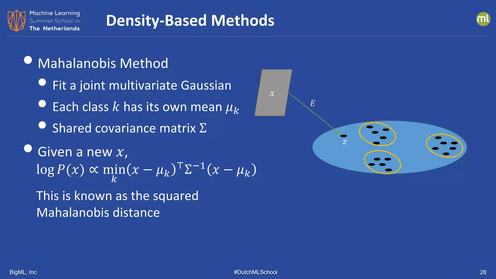 BigML, Inc #DutchMLSchool 28
•Mahalanobis Method
• Fit a joint multivariate Gaussian
• Each class 𝑘𝑘 has its own mean 𝜇𝜇𝑘𝑘
• Shared covariance matrix Σ
•Given a new 𝑥𝑥,
log 𝑃𝑃(𝑥𝑥) ∝ min
𝑘𝑘
𝑥𝑥 − 𝜇𝜇𝑘𝑘
⊤
Σ−1
𝑥𝑥 − 𝜇𝜇𝑘𝑘
This is known as the squared
Mahalanobis distance
Density-Based Methods
 