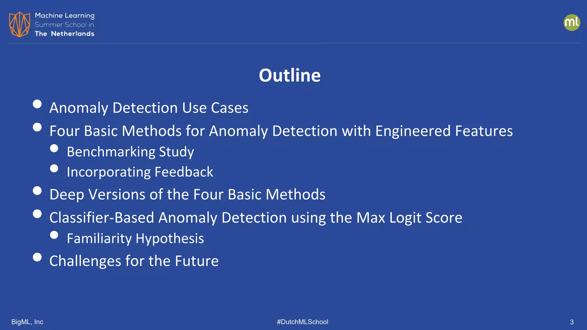 BigML, Inc #DutchMLSchool
• Anomaly Detection Use Cases
• Four Basic Methods for Anomaly Detection with Engineered Features
• Benchmarking Study
• Incorporating Feedback
• Deep Versions of the Four Basic Methods
• Classifier-Based Anomaly Detection using the Max Logit Score
• Familiarity Hypothesis
• Challenges for the Future
Outline
3
 