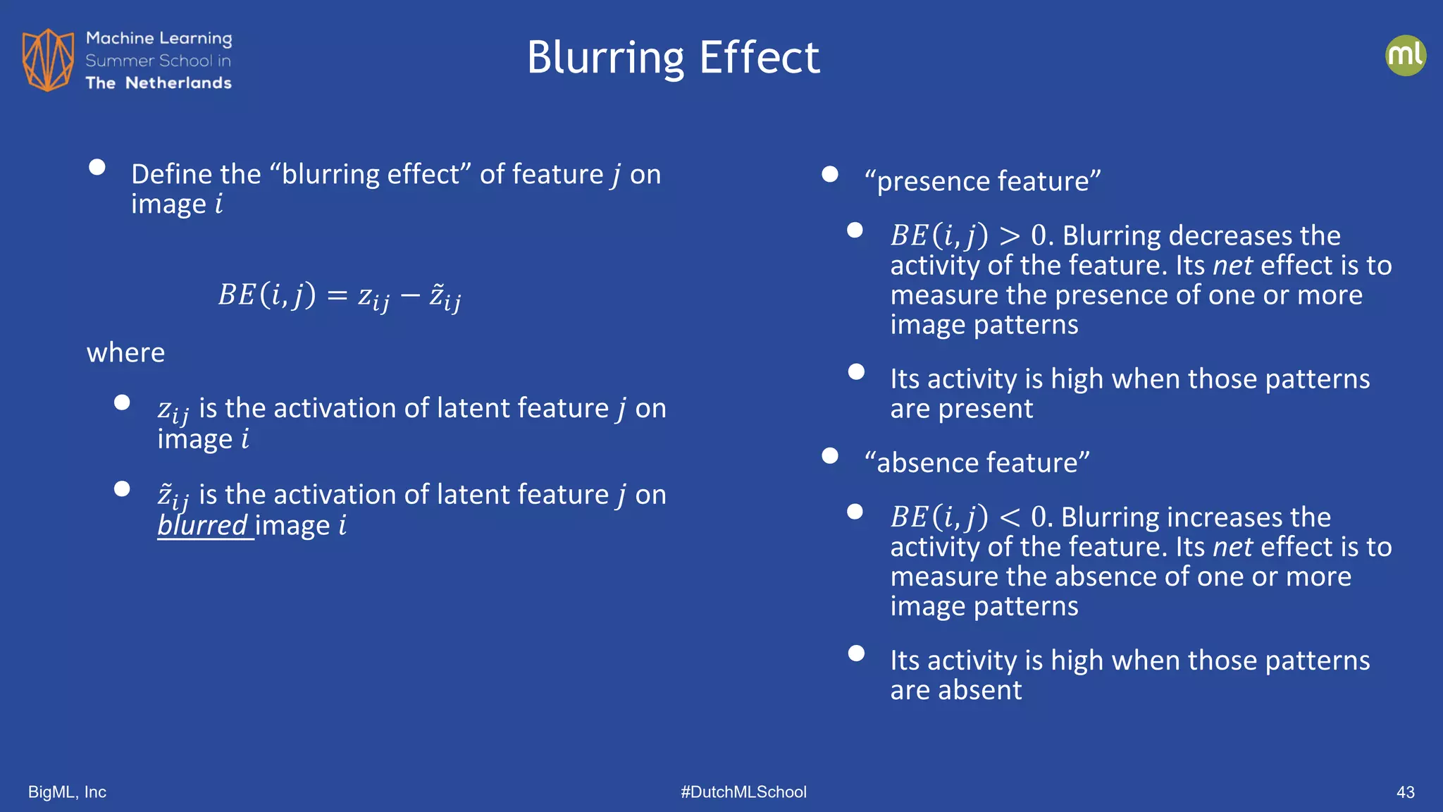 BigML, Inc #DutchMLSchool 43
• “presence feature”
• 𝐵𝐵𝐵𝐵 𝑖𝑖, 𝑗𝑗 > 0. Blurring decreases the
activity of the feature. Its net effect is to
measure the presence of one or more
image patterns
• Its activity is high when those patterns
are present
• “absence feature”
• 𝐵𝐵𝐵𝐵 𝑖𝑖, 𝑗𝑗 < 0. Blurring increases the
activity of the feature. Its net effect is to
measure the absence of one or more
image patterns
• Its activity is high when those patterns
are absent
• Define the “blurring effect” of feature 𝑗𝑗 on
image 𝑖𝑖
𝐵𝐵𝐵𝐵 𝑖𝑖, 𝑗𝑗 = 𝑧𝑧𝑖𝑖𝑖𝑖 − ̃
𝑧𝑧𝑖𝑖𝑖𝑖
where
• 𝑧𝑧𝑖𝑖𝑖𝑖 is the activation of latent feature 𝑗𝑗 on
image 𝑖𝑖
• ̃
𝑧𝑧𝑖𝑖𝑖𝑖 is the activation of latent feature 𝑗𝑗 on
blurred image 𝑖𝑖
Blurring Effect
 